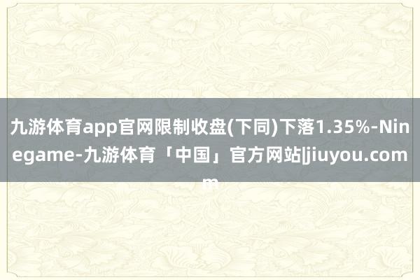 九游体育app官网限制收盘(下同)下落1.35%-Ninegame-九游体育「中国」官方网站|jiuyou.com