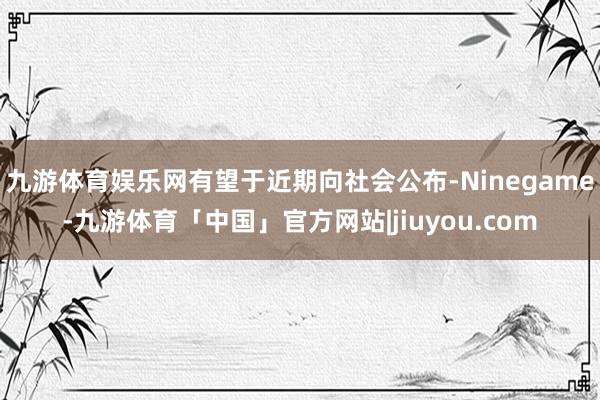 九游体育娱乐网有望于近期向社会公布-Ninegame-九游体育「中国」官方网站|jiuyou.com