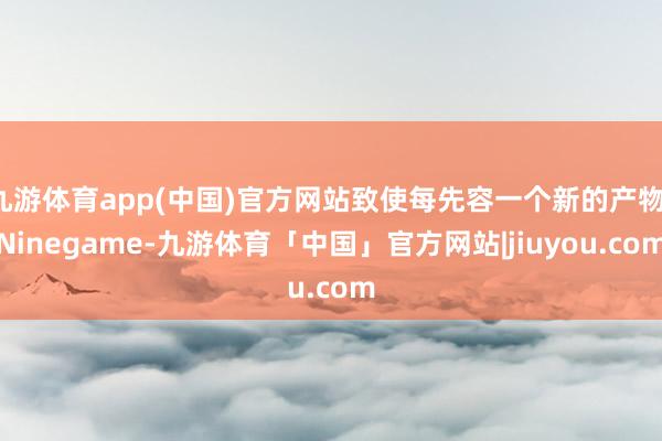 九游体育app(中国)官方网站致使每先容一个新的产物-Ninegame-九游体育「中国」官方网站|jiuyou.com