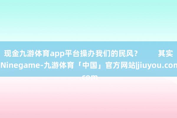 现金九游体育app平台操办我们的民风？        其实-Ninegame-九游体育「中国」官方网站|jiuyou.com