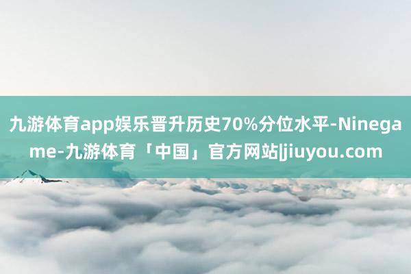 九游体育app娱乐晋升历史70%分位水平-Ninegame-九游体育「中国」官方网站|jiuyou.com