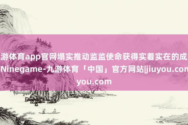 九游体育app官网塌实推动监监使命获得实着实在的成效-Ninegame-九游体育「中国」官方网站|jiuyou.com