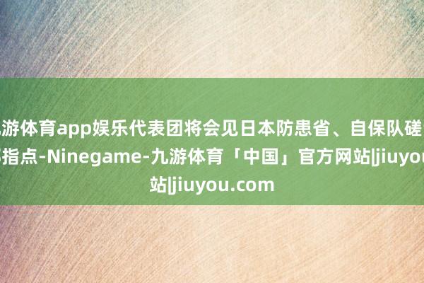 九游体育app娱乐代表团将会见日本防患省、自保队磋议咨询部指点-Ninegame-九游体育「中国」官方网站|jiuyou.com