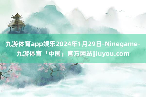 九游体育app娱乐2024年1月29日-Ninegame-九游体育「中国」官方网站|jiuyou.com