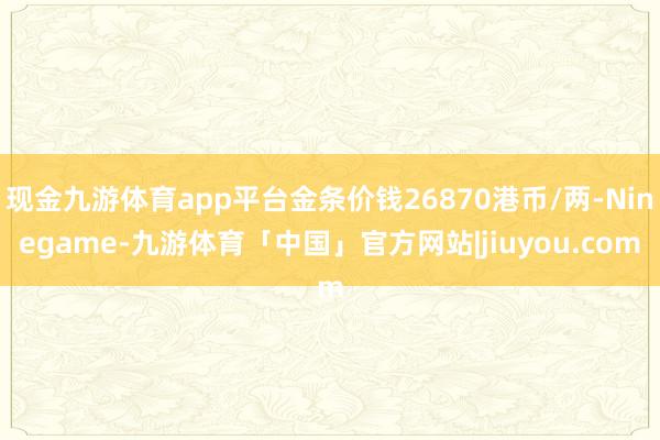 现金九游体育app平台金条价钱26870港币/两-Ninegame-九游体育「中国」官方网站|jiuyou.com