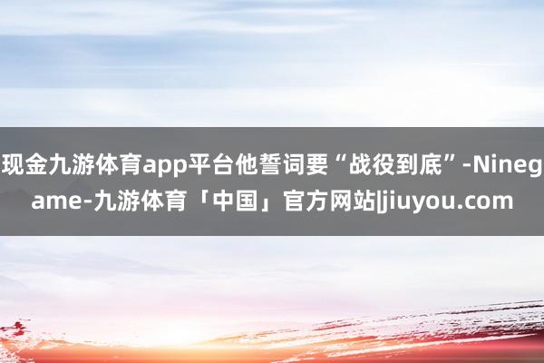 现金九游体育app平台他誓词要“战役到底”-Ninegame-九游体育「中国」官方网站|jiuyou.com