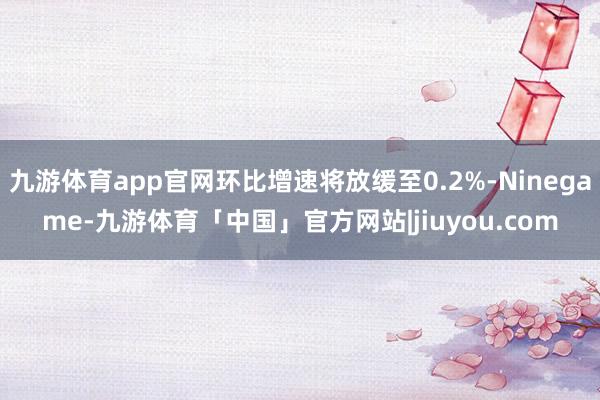九游体育app官网环比增速将放缓至0.2%-Ninegame-九游体育「中国」官方网站|jiuyou.com
