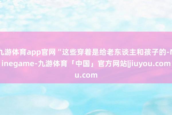 九游体育app官网“这些穿着是给老东谈主和孩子的-Ninegame-九游体育「中国」官方网站|jiuyou.com