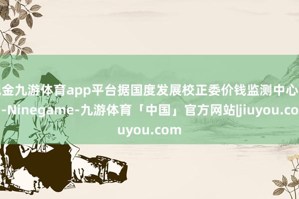 现金九游体育app平台据国度发展校正委价钱监测中心监测-Ninegame-九游体育「中国」官方网站|jiuyou.com