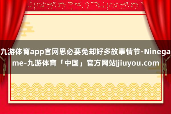九游体育app官网思必要免却好多故事情节-Ninegame-九游体育「中国」官方网站|jiuyou.com