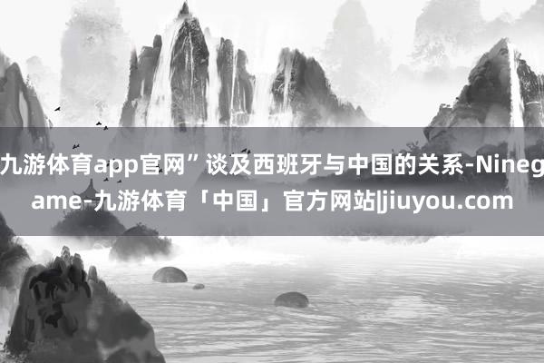 九游体育app官网”谈及西班牙与中国的关系-Ninegame-九游体育「中国」官方网站|jiuyou.com