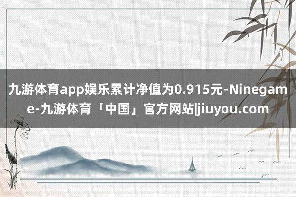 九游体育app娱乐累计净值为0.915元-Ninegame-九游体育「中国」官方网站|jiuyou.com