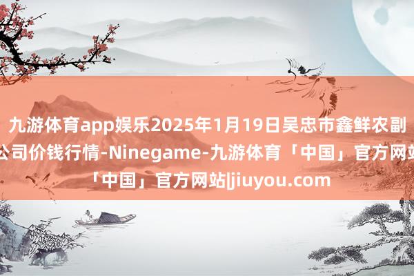 九游体育app娱乐2025年1月19日吴忠市鑫鲜农副家具市集有限公司价钱行情-Ninegame-九游体育「中国」官方网站|jiuyou.com