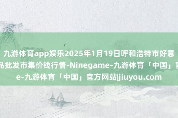 九游体育app娱乐2025年1月19日呼和浩特市好意思通首府无公害农居品批发市集价钱行情-Ninegame-九游体育「中国」官方网站|jiuyou.com