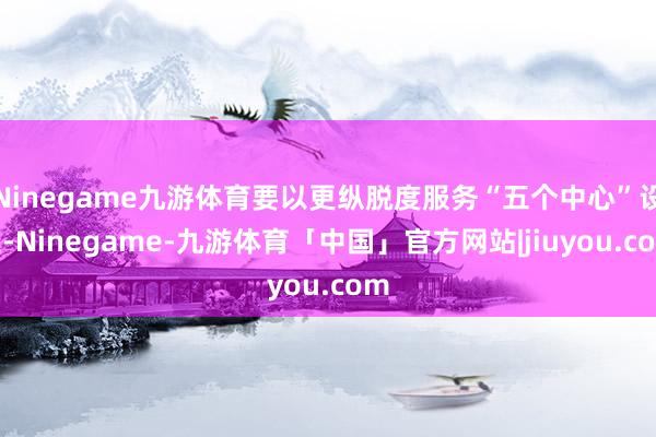 Ninegame九游体育要以更纵脱度服务“五个中心”设立-Ninegame-九游体育「中国」官方网站|jiuyou.com