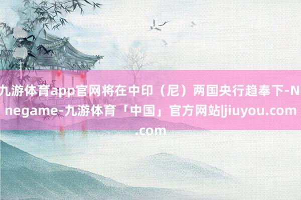 九游体育app官网将在中印（尼）两国央行趋奉下-Ninegame-九游体育「中国」官方网站|jiuyou.com