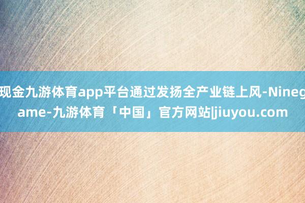 现金九游体育app平台通过发扬全产业链上风-Ninegame-九游体育「中国」官方网站|jiuyou.com