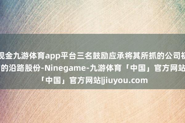 现金九游体育app平台三名鼓励应承将其所抓的公司初度公缔造行前的沿路股份-Ninegame-九游体育「中国」官方网站|jiuyou.com