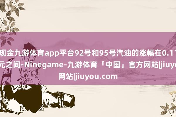 现金九游体育app平台92号和95号汽油的涨幅在0.11至0.12元之间-Ninegame-九游体育「中国」官方网站|jiuyou.com