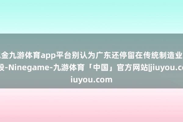 现金九游体育app平台别认为广东还停留在传统制造业的阶段-Ninegame-九游体育「中国」官方网站|jiuyou.com