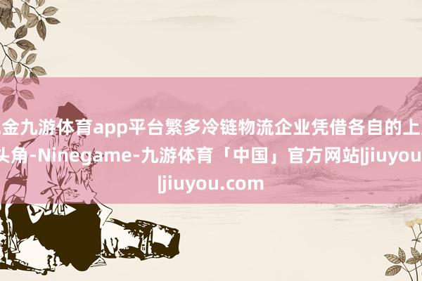 现金九游体育app平台繁多冷链物流企业凭借各自的上风崭露头角-Ninegame-九游体育「中国」官方网站|jiuyou.com