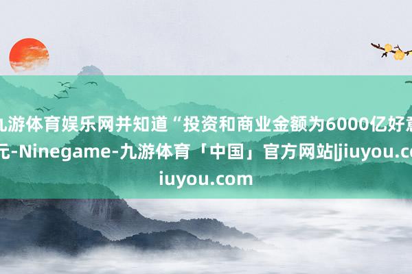 九游体育娱乐网并知道“投资和商业金额为6000亿好意思元-Ninegame-九游体育「中国」官方网站|jiuyou.com