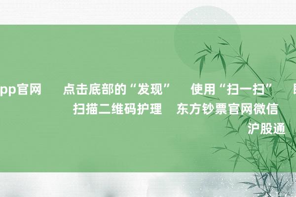 九游体育app官网      点击底部的“发现”     使用“扫一扫”     即可将网页共享至一又友圈                            扫描二维码护理    东方钞票官网微信                                                                        沪股通             深股通         