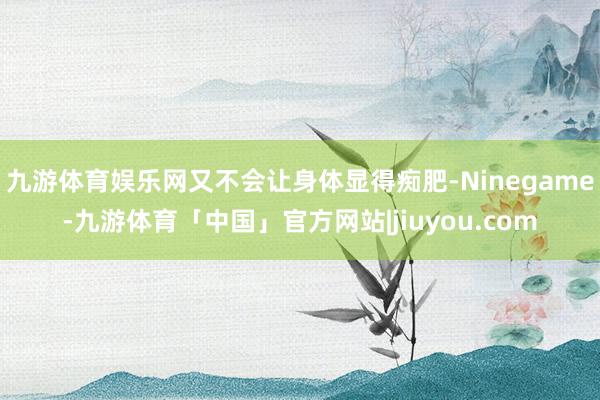 九游体育娱乐网又不会让身体显得痴肥-Ninegame-九游体育「中国」官方网站|jiuyou.com