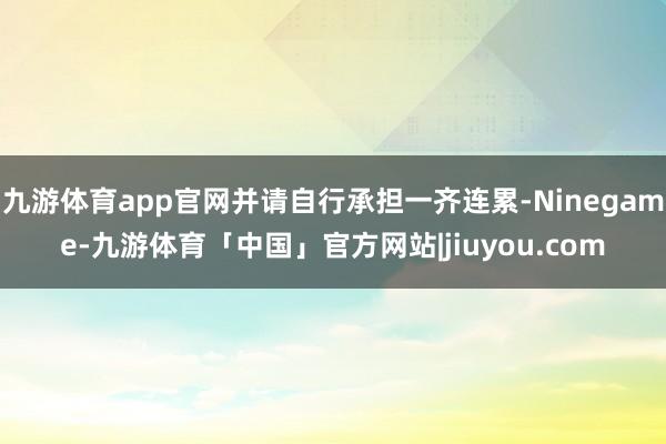 九游体育app官网并请自行承担一齐连累-Ninegame-九游体育「中国」官方网站|jiuyou.com