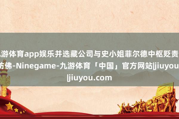 九游体育app娱乐并选藏公司与史小姐菲尔德中枢贬责团队的访佛-Ninegame-九游体育「中国」官方网站|jiuyou.com
