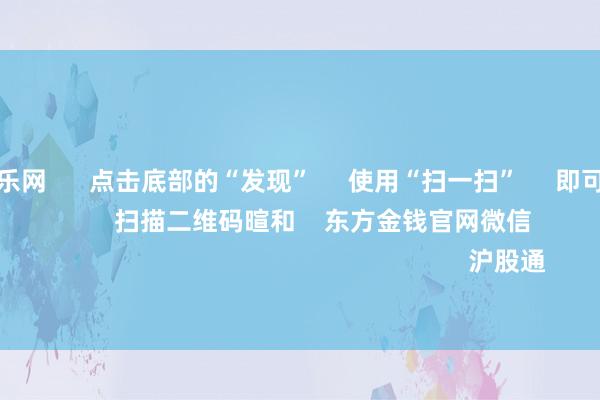 九游体育娱乐网      点击底部的“发现”     使用“扫一扫”     即可将网页共享至一又友圈                            扫描二维码暄和    东方金钱官网微信                                                                        沪股通             深股通           