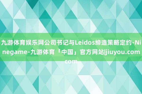 九游体育娱乐网公司书记与Leidos缔造策略定约-Ninegame-九游体育「中国」官方网站|jiuyou.com