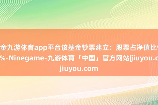 现金九游体育app平台该基金钞票建立：股票占净值比98.85%-Ninegame-九游体育「中国」官方网站|jiuyou.com