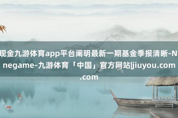 现金九游体育app平台阐明最新一期基金季报清晰-Ninegame-九游体育「中国」官方网站|jiuyou.com