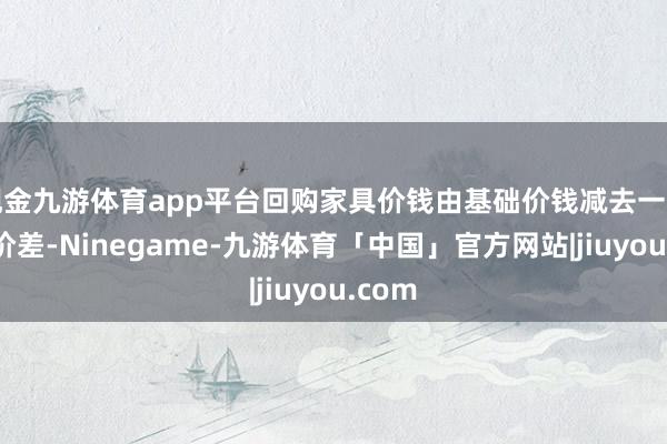 现金九游体育app平台回购家具价钱由基础价钱减去一定回购价差-Ninegame-九游体育「中国」官方网站|jiuyou.com