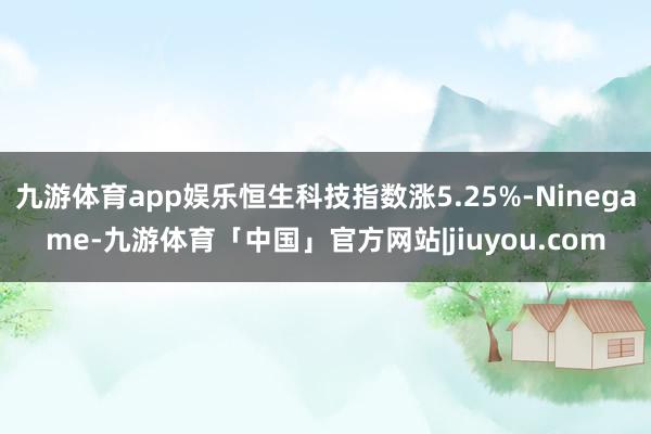 九游体育app娱乐恒生科技指数涨5.25%-Ninegame-九游体育「中国」官方网站|jiuyou.com