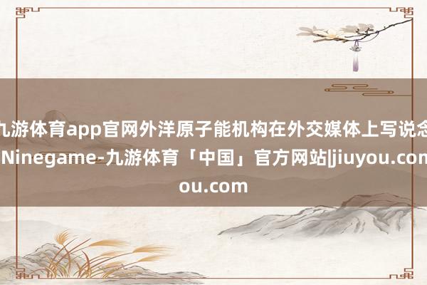 九游体育app官网　　外洋原子能机构在外交媒体上写说念-Ninegame-九游体育「中国」官方网站|jiuyou.com