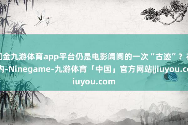 现金九游体育app平台仍是电影阛阓的一次“古迹”？在国内-Ninegame-九游体育「中国」官方网站|jiuyou.com