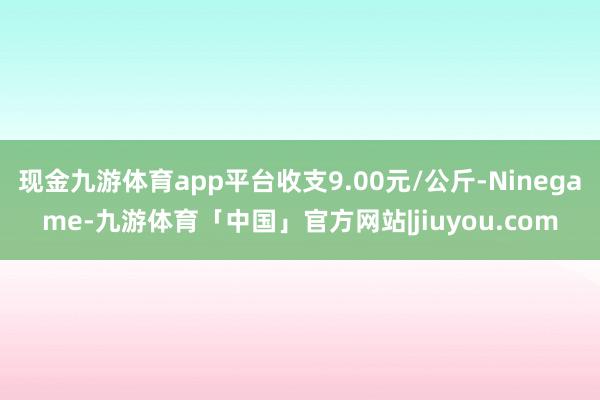 现金九游体育app平台收支9.00元/公斤-Ninegame-九游体育「中国」官方网站|jiuyou.com