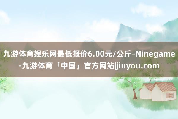 九游体育娱乐网最低报价6.00元/公斤-Ninegame-九游体育「中国」官方网站|jiuyou.com
