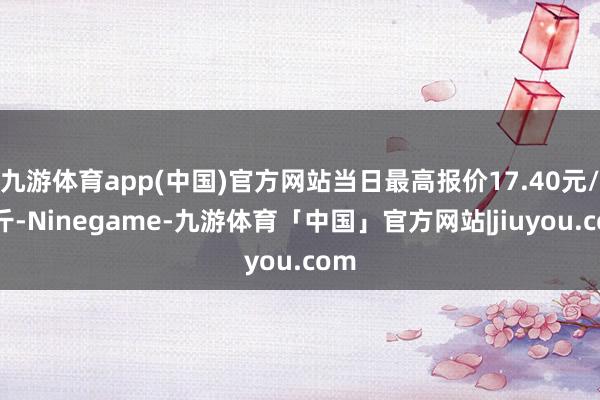 九游体育app(中国)官方网站当日最高报价17.40元/公斤-Ninegame-九游体育「中国」官方网站|jiuyou.com