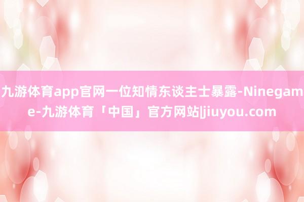 九游体育app官网一位知情东谈主士暴露-Ninegame-九游体育「中国」官方网站|jiuyou.com