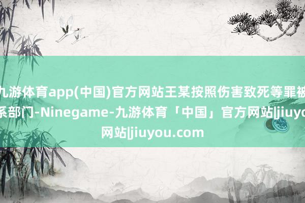 九游体育app(中国)官方网站王某按照伤害致死等罪被移送联系部门-Ninegame-九游体育「中国」官方网站|jiuyou.com