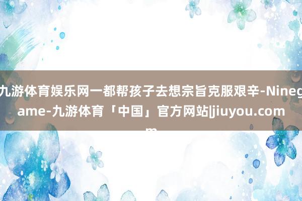 九游体育娱乐网一都帮孩子去想宗旨克服艰辛-Ninegame-九游体育「中国」官方网站|jiuyou.com