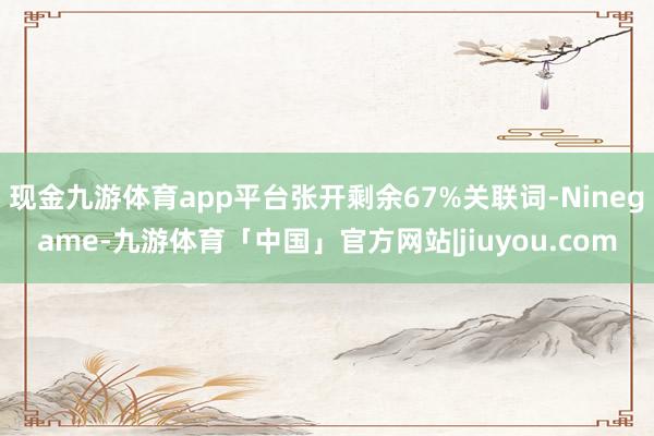 现金九游体育app平台张开剩余67%关联词-Ninegame-九游体育「中国」官方网站|jiuyou.com