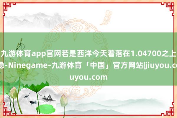 九游体育app官网若是西洋今天着落在1.04700之上企稳-Ninegame-九游体育「中国」官方网站|jiuyou.com