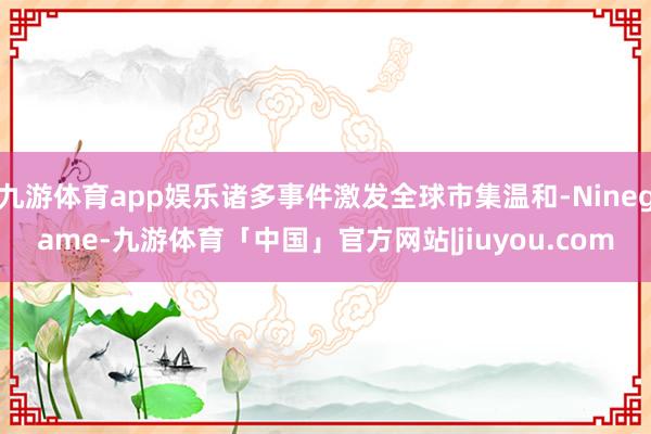 九游体育app娱乐诸多事件激发全球市集温和-Ninegame-九游体育「中国」官方网站|jiuyou.com