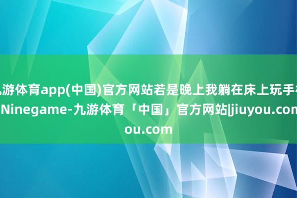 九游体育app(中国)官方网站若是晚上我躺在床上玩手机-Ninegame-九游体育「中国」官方网站|jiuyou.com