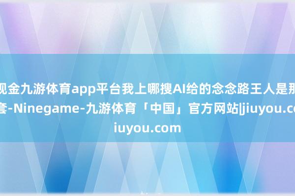 现金九游体育app平台我上哪搜AI给的念念路王人是那一套-Ninegame-九游体育「中国」官方网站|jiuyou.com