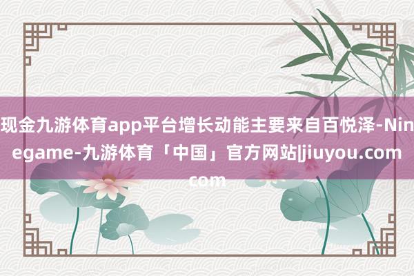 现金九游体育app平台增长动能主要来自百悦泽-Ninegame-九游体育「中国」官方网站|jiuyou.com